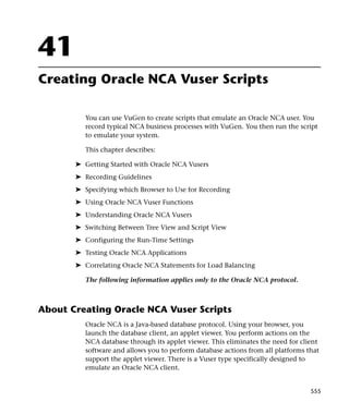 41
Creating Oracle NCA Vuser Scripts

          You can use VuGen to create scripts that emulate an Oracle NCA user. You
          record typical NCA business processes with VuGen. You then run the script
          to emulate your system.

          This chapter describes:

       ➤ Getting Started with Oracle NCA Vusers
       ➤ Recording Guidelines
       ➤ Specifying which Browser to Use for Recording
       ➤ Using Oracle NCA Vuser Functions
       ➤ Understanding Oracle NCA Vusers
       ➤ Switching Between Tree View and Script View
       ➤ Configuring the Run-Time Settings
       ➤ Testing Oracle NCA Applications
       ➤ Correlating Oracle NCA Statements for Load Balancing

          The following information applies only to the Oracle NCA protocol.



About Creating Oracle NCA Vuser Scripts
          Oracle NCA is a Java-based database protocol. Using your browser, you
          launch the database client, an applet viewer. You perform actions on the
          NCA database through its applet viewer. This eliminates the need for client
          software and allows you to perform database actions from all platforms that
          support the applet viewer. There is a Vuser type specifically designed to
          emulate an Oracle NCA client.


                                                                                  555
 
