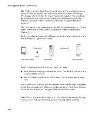 Creating Vuser Scripts • ERP Protocols


                 The NCA environment is a three-tier environment. The user first sends an
                 http call from his browser to a Web server. This call accesses the startup
                 HTML page which invokes the Oracle Applications applet. The applet runs
                 locally on the client machine—all subsequent calls are communicated
                 between the client and the Forms server through the proprietary NCA
                 protocol.

                 The client (applet viewer) communicates with the application server (Oracle
                 Forms server) which then submits information to the database server
                 (Oracle 8.x).

                 VuGen records and replays the NCA communication between the client and
                 the Forms server (application server).




                                     NCA protocol                  database calls




                                         VuGen
                 client: applet viewer              Forms server                    Oracle database




                 VuGen can display an Oracle NCA script in two ways:

                 ➤ As an icon-based representation of the script. This is the default view, and
                   is known as the tree view.
                 ➤ As a text-based representation of the script. This is known as the script
                   view.

                 You use VuGen to view and edit both the tree view and the script view of the
                 script. You can easily switch between the two views. See “Switching Between
                 Tree View and Script View,” on page 566 for more information.



                 Note: Due to a Netscape limitation, you cannot launch NCA using Netscape
                 when another Netscape browser is already running on the machine.




556
 