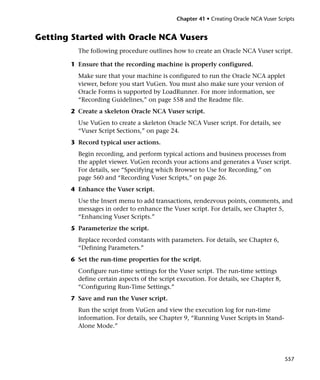 Chapter 41 • Creating Oracle NCA Vuser Scripts


Getting Started with Oracle NCA Vusers
         The following procedure outlines how to create an Oracle NCA Vuser script.

       1 Ensure that the recording machine is properly configured.
         Make sure that your machine is configured to run the Oracle NCA applet
         viewer, before you start VuGen. You must also make sure your version of
         Oracle Forms is supported by LoadRunner. For more information, see
         “Recording Guidelines,” on page 558 and the Readme file.
       2 Create a skeleton Oracle NCA Vuser script.
         Use VuGen to create a skeleton Oracle NCA Vuser script. For details, see
         “Vuser Script Sections,” on page 24.
       3 Record typical user actions.
         Begin recording, and perform typical actions and business processes from
         the applet viewer. VuGen records your actions and generates a Vuser script.
         For details, see “Specifying which Browser to Use for Recording,” on
         page 560 and “Recording Vuser Scripts,” on page 26.
       4 Enhance the Vuser script.
         Use the Insert menu to add transactions, rendezvous points, comments, and
         messages in order to enhance the Vuser script. For details, see Chapter 5,
         “Enhancing Vuser Scripts.”
       5 Parameterize the script.
         Replace recorded constants with parameters. For details, see Chapter 6,
         “Defining Parameters.”
       6 Set the run-time properties for the script.
         Configure run-time settings for the Vuser script. The run-time settings
         define certain aspects of the script execution. For details, see Chapter 8,
         “Configuring Run-Time Settings.”
       7 Save and run the Vuser script.
         Run the script from VuGen and view the execution log for run-time
         information. For details, see Chapter 9, “Running Vuser Scripts in Stand-
         Alone Mode.”




                                                                                       557
 