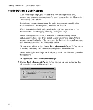 Creating Vuser Scripts • Working with VuGen


Regenerating a Vuser Script
                After recording a script, you can enhance it by adding transactions,
                rendezvous, messages, or comments. For more information, see Chapter 5,
                “Enhancing Vuser Scripts.”

                In addition, you can parameterize the script and correlate variables. For
                more information, see Chapter 6, “Defining Parameters.”

                If you need to revert back to your original script, you regenerate it. This
                feature is ideal for debugging, or fixing a corrupted script.

                When you regenerate a script, it removes all of the manually added
                enhancements. Note that if you added parameters to your script, VuGen
                restores the original values. The parameter list, however, is not deleted; you
                can reinsert parameters that you created earlier.

                To regenerate a Vuser script, choose Tools > Regenerate Vuser. VuGen issues
                a warning indicating that all manual changes will be overwritten.

                When working with multi-protocol scripts, you can control which protocols
                to regenerate.

                To regenerate a multi-protocol Vuser script:
             1 Choose Tools > Regenerate Vuser. VuGen issues a warning indicating that
               all manual changes will be overwritten.




36
 