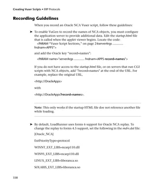 Creating Vuser Scripts • ERP Protocols


Recording Guidelines
                 When you record an Oracle NCA Vuser script, follow these guidelines:

             ➤ To enable VuGen to record the names of NCA objects, you must configure
               the application server to provide additional data. Edit the startup.html file
               that is called when the applet viewer begins. Locate the code:
                 <PARAM “Vuser Script Sections,” on page 24serverArgs ............
               fndnam=APPS”>
                 and add the Oracle key “record=names”:
                   <PARAM name="serverArgs ............ fndnam=APPS record=names">

                 If you do not have access to the startup.html file, or on servers that run CGI
                 scripts with NCA objects, add "?record=names" at the end of the URL. For
                 example, replace the original URL,

                 <http://OracleApps>

                 with

                 <http://OracleApps?record=names>.



                 Note: This only works if the startup HTML file doe not reference another file
                 while loading.



             ➤ By default, LoadRunner uses forms 6 support for Oracle NCA replay. To
               change the replay to forms 4.5 support, set the following in the mdrv.dat file:
                 [Oracle_NCA]

                 ExtPriorityType=protocol

                 WINNT_EXT_LIBS=ncarp110.dll

                 WIN95_EXT_LIBS=ncarp110.dll

                 LINUX_EXT_LIBS=liboranca.so

                 SOLARIS_EXT_LIBS=liboranca.so


558
 