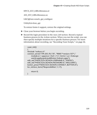 Chapter 41 • Creating Oracle NCA Vuser Scripts


   HPUX_EXT_LIBS=liboranca.sl

   AIX_EXT_LIBS=liboranca.so

   LibCfgFunc=oracle_gui_configure

   UtilityExt=lrun_api

   To restore forms 6 support, restore the original settings.

➤ Close your browser before you begin recording.
➤ Record the login procedure in the vuser_init section. Record a typical
  business process in the Actions section. When you run the script, you can
  then specify multiple iterations for a specific business process. For more
  information about recording, see “Recording Vuser Scripts,” on page 26.

       vuser_init()
       {
       #include "orafuncs.h"
       connect_server("199.203.78.170", "9000"/*version=107*/,"
            module=e:appsncafnd7.5formsusfndscsgn
            userid=applsyspub/pub@vision fndnam=apps");
       edit_set("FNDSCSGN.SIGNON.USERNAME.0","VISION");
       edit_set("FNDSCSGN.SIGNON.PASSWORD.0","WELCOME");
       button_press("FNDSCSGN.SIGNON.CONNECT_BUTTON.0");
       lov_retrieve_items("Responsibilities",1,17);

           return 0;
       }




                                                                                 559
 