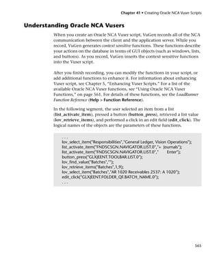 Chapter 41 • Creating Oracle NCA Vuser Scripts


Understanding Oracle NCA Vusers
         When you create an Oracle NCA Vuser script, VuGen records all of the NCA
         communication between the client and the application server. While you
         record, VuGen generates context sensitive functions. These functions describe
         your actions on the database in terms of GUI objects (such as windows, lists,
         and buttons). As you record, VuGen inserts the context sensitive functions
         into the Vuser script.

         After you finish recording, you can modify the functions in your script, or
         add additional functions to enhance it. For information about enhancing
         Vuser script, see Chapter 5, “Enhancing Vuser Scripts.” For a list of the
         available Oracle NCA Vuser functions, see “Using Oracle NCA Vuser
         Functions,” on page 561. For details of these functions, see the LoadRunner
         Function Reference (Help > Function Reference).

         In the following segment, the user selected an item from a list
         (list_activate_item), pressed a button (button_press), retrieved a list value
         (lov_retrieve_items), and performed a click in an edit field (edit_click). The
         logical names of the objects are the parameters of these functions.

             ...
             lov_select_item("Responsibilities","General Ledger, Vision Operations");
             list_activate_item("FNDSCSGN.NAVIGATOR.LIST.0","+ Journals");
             list_activate_item("FNDSCSGN.NAVIGATOR.LIST.0","           Enter");
             button_press("GLXJEENT.TOOLBAR.LIST.0");
             lov_find_value("Batches","");
             lov_retrieve_items("Batches",1,9);
             lov_select_item("Batches","AR 1020 Receivables 2537: A 1020");
             edit_click("GLXJEENT.FOLDER_QF.BATCH_NAME.0");
             ...




                                                                                        565
 