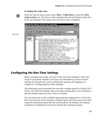 Chapter 41 • Creating Oracle NCA Vuser Scripts


              To display the script view:
              From the VuGen main menu, select View > Script View, or click the View
              script as text icon. The Vuser script is displayed in the text-based script view.
              If you are already in the script view, the menu item is disabled.




Script view




Configuring the Run-Time Settings
              Before running your script, you can set the run-time settings to allow the
              script to accurately emulate a real user. For information on the run-time
              settings for all protocols, such as think time, pacing, and logging, see
              Chapter 8, “Configuring Run-Time Settings.”

              The following section describes the run-time settings specific to Oracle NCA
              Vusers, the Network settings. These run-time setting allow you to indicate a
              specific modem speed for your Vuser to emulate.

              You can select any of the available speed options ranging from 1.44 to 256
              kbs. If you choose not to emulate a modem speed, all Vusers access the Web
              using the maximum speed that the system allows. By default, the modem
              emulation is disabled and it tries to emulate the maximum speed.


                                                                                             567
 