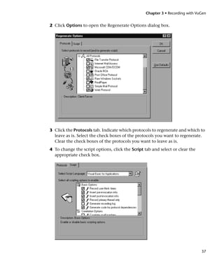 Chapter 3 • Recording with VuGen


2 Click Options to open the Regenerate Options dialog box.




3 Click the Protocols tab. Indicate which protocols to regenerate and which to
  leave as is. Select the check boxes of the protocols you want to regenerate.
  Clear the check boxes of the protocols you want to leave as is.
4 To change the script options, click the Script tab and select or clear the
  appropriate check box.




                                                                               37
 