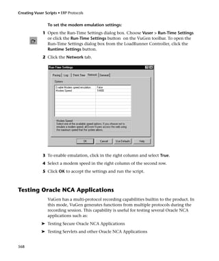 Creating Vuser Scripts • ERP Protocols


                 To set the modem emulation settings:
              1 Open the Run-Time Settings dialog box. Choose Vuser > Run-Time Settings
                or click the Run-Time Settings button on the VuGen toolbar. To open the
                Run-Time Settings dialog box from the LoadRunner Controller, click the
                Runtime Settings button.
              2 Click the Network tab.




              3 To enable emulation, click in the right column and select True.
              4 Select a modem speed in the right column of the second row.
              5 Click OK to accept the settings and run the script.



Testing Oracle NCA Applications
                 VuGen has a multi-protocol recording capabilities builtin to the product. In
                 this mode, VuGen generates functions from multiple protocols during the
                 recording session. This capability is useful for testing several Oracle NCA
                 applications such as:
             ➤ Testing Secure Oracle NCA Applications
             ➤ Testing Servlets and other Oracle NCA Applications


568
 