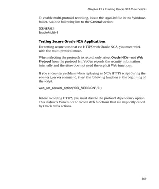 Chapter 41 • Creating Oracle NCA Vuser Scripts


To enable multi-protocol recording, locate the vugen.ini file in the Windows
folder. Add the following line to the General section:

[GENERAL]
EnableMulti=1

Testing Secure Oracle NCA Applications
For testing secure sites that use HTTPS with Oracle NCA, you must work
with the multi-protocol mode.

When selecting the protocols to record, only select Oracle NCA—not Web
Protocol from the protocol list. VuGen records the security information
internally and therefore does not need the explicit Web functions.

If you encounter problems when replaying an NCA HTTPS script during the
connect_server command, insert the following function at the beginning of
the script.

web_set_sockets_option(“SSL_VERSION”,”3”);


Before recording HTTPS, you must disable the protocol dependency option.
This instructs VuGen not to record Web functions that are implicitly called
by Oracle NCA actions.




                                                                            569
 