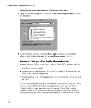 Creating Vuser Scripts • ERP Protocols


                 To disable the generation of protocol-dependent functions:
              1 Open the recording options CTRL+F7 or Tools > Recording Options and click
                the Script tab.




              2 In the scripting options, locate the Basic Options. Clear the check box
                adjacent to the Generate code for protocol dependencies option.

                 Testing Servlets and other Oracle NCA Applications
                 You can also use VuGen to test other types of Oracle NCA sessions such as:

                 ➤ the Forms Listener servlet
                 ➤ applications or modules that use both NCA and HTTP communications,
                   such as the Oracle Configurator
                 ➤ the initializing of the NCA application (downloading the applet, jar, and
                   gif files)

                 VuGen supports the recording of Oracle Forms applications using the Forms
                 Listener Servlet. In Oracle Forms, the application server uses the Forms
                 Listener Servlet to create a runtime process for each client. The runtime
                 process, known as the Forms Server Runtime process, maintains a persistent
                 connection with the client and sends information to and from the server.




570
 