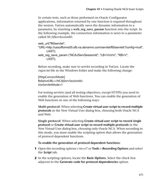 Chapter 41 • Creating Oracle NCA Vuser Scripts


  In certain tests, such as those performed on Oracle Configurator
  applications, information returned by one function is required throughout
  the session. VuGen automatically saves the dynamic information to a
  parameter, by inserting a web_reg_save_param function into the script. In
  the following example, the connection information is saves to a parameter
  called NCAJServSessionID.

  web_url("f60servlet",
  "URL=http://usscifforms05.sfb.na.abnamro.com/servlet/f60servlet?config=mult",
       LAST);
  web_reg_save_param ("NCAJServSessionId", "LB=rnrn", "RB=r",
       LAST);

  Before recording, make sure to servlet recording in VuGen. Locate the
  vugen.ini file in the Windows folder and make the following change:

  [HttpConnectMode]
  RelativeURL=<NCAJServSessionId>
  UseServletMode=1

  For testing servlets (and all testing objectives, except HTTPS) you need to
  enable the generation of Web functions. You can enable the generation of
  Web functions in one of the following ways:

  Multi-protocol: When selecting Create virtual user script to record multiple
  protocols in the New Virtual User dialog box, choosing both Oracle NCA
  and Web.

  Single protocol: When selecting Create virtual user script to record single
  protocol or Create virtual user script to record multiple protocols in the
  New Virtual User dialog box, choosing only Oracle NCA. When recording in
  this mode, you must enable the scripting option that allows the generation
  of protocol dependent functions.

  To enable the generation of protocol dependent functions:
1 Open the recording options CTRL+F7 or Tools > Recording Options and select
  the Script tab.
2 In the scripting options, locate the Basic Options. Select the check box
  adjacent to the Generate code for protocol dependencies option.



                                                                               571
 