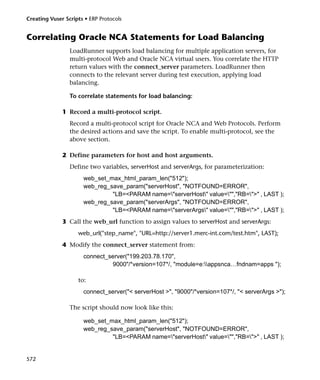 Creating Vuser Scripts • ERP Protocols


Correlating Oracle NCA Statements for Load Balancing
                 LoadRunner supports load balancing for multiple application servers, for
                 multi-protocol Web and Oracle NCA virtual users. You correlate the HTTP
                 return values with the connect_server parameters. LoadRunner then
                 connects to the relevant server during test execution, applying load
                 balancing.

                 To correlate statements for load balancing:

              1 Record a multi-protocol script.
                 Record a multi-protocol script for Oracle NCA and Web Protocols. Perform
                 the desired actions and save the script. To enable multi-protocol, see the
                 above section.

              2 Define parameters for host and host arguments.
                 Define two variables, serverHost and serverArgs, for parameterization:
                      web_set_max_html_param_len("512");
                      web_reg_save_param("serverHost", "NOTFOUND=ERROR",
                               "LB=<PARAM name="serverHost" value="","RB=">" , LAST );
                      web_reg_save_param("serverArgs", "NOTFOUND=ERROR",
                               "LB=<PARAM name="serverArgs" value="","RB=">" , LAST );
              3 Call the web_url function to assign values to serverHost and serverArgs:
                    web_url("step_name", "URL=http://server1.merc-int.com/test.htm", LAST);
              4 Modify the connect_server statement from:
                      connect_server("199.203.78.170",
                               9000"/*version=107*/, "module=e:appsnca…fndnam=apps ");

                    to:
                      connect_server("< serverHost >", "9000"/*version=107*/, "< serverArgs >");

                 The script should now look like this:

                      web_set_max_html_param_len("512");
                      web_reg_save_param("serverHost", "NOTFOUND=ERROR",
                               "LB=<PARAM name="serverHost" value="","RB=">" , LAST );


572
 
