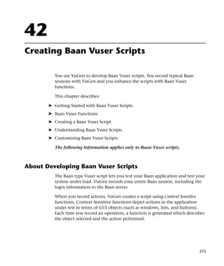 42
Creating Baan Vuser Scripts

          You use VuGen to develop Baan Vuser scripts. You record typical Baan
          sessions with VuGen and you enhance the scripts with Baan Vuser
          functions.

          This chapter describes:

       ➤ Getting Started with Baan Vuser Scripts
       ➤ Baan Vuser Functions
       ➤ Creating a Baan Vuser Script
       ➤ Understanding Baan Vuser Scripts
       ➤ Customizing Baan Vuser Scripts

          The following information applies only to Baan Vuser scripts.



About Developing Baan Vuser Scripts
          The Baan type Vuser script lets you test your Baan application and test your
          system under load. VuGen records your entire Baan session, including the
          login information to the Baan server.

          When you record actions, VuGen creates a script using Context Sensitive
          functions. Context Sensitive functions depict actions in the application
          under test in terms of GUI objects (such as windows, lists, and buttons).
          Each time you record an operation, a function is generated which describes
          the object selected and the action performed.




                                                                                   575
 