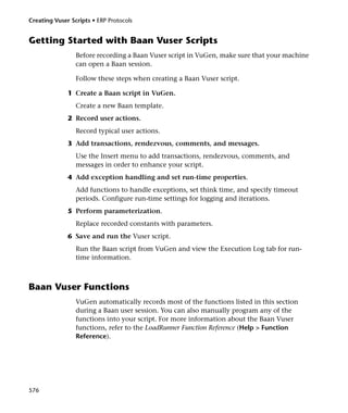 Creating Vuser Scripts • ERP Protocols


Getting Started with Baan Vuser Scripts
                 Before recording a Baan Vuser script in VuGen, make sure that your machine
                 can open a Baan session.

                 Follow these steps when creating a Baan Vuser script.

              1 Create a Baan script in VuGen.
                 Create a new Baan template.
              2 Record user actions.
                 Record typical user actions.
              3 Add transactions, rendezvous, comments, and messages.
                 Use the Insert menu to add transactions, rendezvous, comments, and
                 messages in order to enhance your script.
              4 Add exception handling and set run-time properties.
                 Add functions to handle exceptions, set think time, and specify timeout
                 periods. Configure run-time settings for logging and iterations.
              5 Perform parameterization.
                 Replace recorded constants with parameters.
              6 Save and run the Vuser script.
                 Run the Baan script from VuGen and view the Execution Log tab for run-
                 time information.



Baan Vuser Functions
                 VuGen automatically records most of the functions listed in this section
                 during a Baan user session. You can also manually program any of the
                 functions into your script. For more information about the Baan Vuser
                 functions, refer to the LoadRunner Function Reference (Help > Function
                 Reference).




576
 