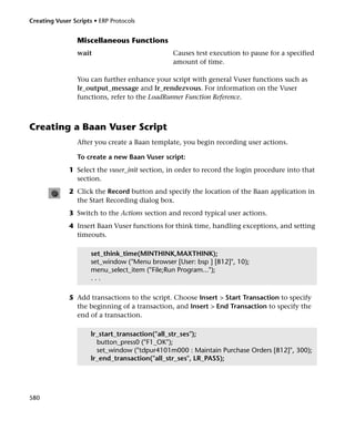 Creating Vuser Scripts • ERP Protocols


                 Miscellaneous Functions
                 wait                           Causes test execution to pause for a specified
                                                amount of time.

                 You can further enhance your script with general Vuser functions such as
                 lr_output_message and lr_rendezvous. For information on the Vuser
                 functions, refer to the LoadRunner Function Reference.



Creating a Baan Vuser Script
                 After you create a Baan template, you begin recording user actions.

                 To create a new Baan Vuser script:
              1 Select the vuser_init section, in order to record the login procedure into that
                section.
              2 Click the Record button and specify the location of the Baan application in
                the Start Recording dialog box.
              3 Switch to the Actions section and record typical user actions.
              4 Insert Baan Vuser functions for think time, handling exceptions, and setting
                timeouts.

                      set_think_time(MINTHINK,MAXTHINK);
                      set_window ("Menu browser [User: bsp ] [812]", 10);
                      menu_select_item ("File;Run Program...");
                      ...

              5 Add transactions to the script. Choose Insert > Start Transaction to specify
                the beginning of a transaction, and Insert > End Transaction to specify the
                end of a transaction.

                      lr_start_transaction("all_str_ses");
                        button_press0 ("F1_OK");
                        set_window ("tdpur4101m000 : Maintain Purchase Orders [812]", 300);
                      lr_end_transaction("all_str_ses", LR_PASS);




580
 