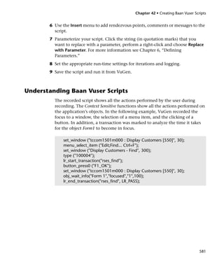 Chapter 42 • Creating Baan Vuser Scripts


       6 Use the Insert menu to add rendezvous points, comments or messages to the
         script.
       7 Parameterize your script. Click the string (in quotation marks) that you
         want to replace with a parameter, perform a right-click and choose Replace
         with Parameter. For more information see Chapter 6, “Defining
         Parameters.”
       8 Set the appropriate run-time settings for iterations and logging.
       9 Save the script and run it from VuGen.



Understanding Baan Vuser Scripts
         The recorded script shows all the actions performed by the user during
         recording. The Context Sensitive functions show all the actions performed on
         the application’s objects. In the following example, VuGen recorded the
         focus to a window, the selection of a menu item, and the clicking of a
         button. In addition, a transaction was marked to analyze the time it takes
         for the object Form1 to become in focus.

              set_window ("tccom1501m000 : Display Customers [550]", 30);
              menu_select_item ("Edit;Find... Ctrl+F");
              set_window ("Display Customers - Find", 300);
              type ("100004");
              lr_start_transaction("rses_find");
              button_press0 ("F1_OK");
              set_window ("tccom1501m000 : Display Customers [550]", 30);
              obj_wait_info("Form 1","focused","1",100);
              lr_end_transaction("rses_find", LR_PASS);




                                                                                      581
 
