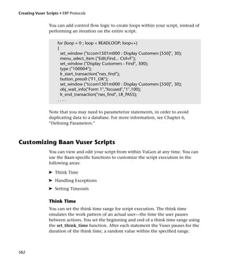 Creating Vuser Scripts • ERP Protocols


                 You can add control flow logic to create loops within your script, instead of
                 performing an iteration on the entire script.

                      for (loop = 0 ; loop < READLOOP; loop++)
                      {
                        set_window ("tccom1501m000 : Display Customers [550]", 30);
                        menu_select_item ("Edit;Find... Ctrl+F");
                        set_window ("Display Customers - Find", 300);
                        type ("100004");
                        lr_start_transaction("rses_find");
                        button_press0 ("F1_OK");
                        set_window ("tccom1501m000 : Display Customers [550]", 30);
                        obj_wait_info("Form 1","focused","1",100);
                        lr_end_transaction("rses_find", LR_PASS);
                      ....

                 Note that you may need to parameterize statements, in order to avoid
                 duplicating data to a database. For more information, see Chapter 6,
                 “Defining Parameters.”



Customizing Baan Vuser Scripts
                 You can view and edit your script from within VuGen at any time. You can
                 use the Baan-specific functions to customize the script execution in the
                 following areas:

                 ➤ Think Time
                 ➤ Handling Exceptions
                 ➤ Setting Timeouts

                 Think Time
                 You can set the think time range for script execution. The think time
                 emulates the work pattern of an actual user—the time the user pauses
                 between actions. You set the beginning and end of a think time range using
                 the set_think_time function. After each statement the Vuser pauses for the
                 duration of the think time, a random value within the specified range.



582
 