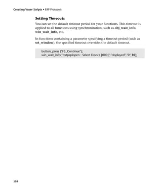 Creating Vuser Scripts • ERP Protocols


                 Setting Timeouts
                 You can set the default timeout period for your functions. This timeout is
                 applied to all functions using synchronization, such as obj_wait_info,
                 win_wait_info, etc.

                 In functions containing a parameter specifying a timeout period (such as
                 set_window), the specified timeout overrides the default timeout.

                      button_press ("F3_Continue");
                      win_wait_info("ttstpsplopen : Select Device [000]","displayed","0",10);




584
 