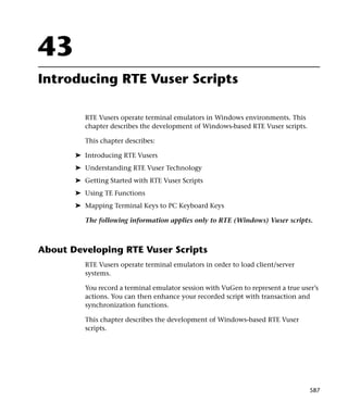 43
Introducing RTE Vuser Scripts

          RTE Vusers operate terminal emulators in Windows environments. This
          chapter describes the development of Windows-based RTE Vuser scripts.

          This chapter describes:

       ➤ Introducing RTE Vusers
       ➤ Understanding RTE Vuser Technology
       ➤ Getting Started with RTE Vuser Scripts
       ➤ Using TE Functions
       ➤ Mapping Terminal Keys to PC Keyboard Keys

          The following information applies only to RTE (Windows) Vuser scripts.



About Developing RTE Vuser Scripts
          RTE Vusers operate terminal emulators in order to load client/server
          systems.

          You record a terminal emulator session with VuGen to represent a true user’s
          actions. You can then enhance your recorded script with transaction and
          synchronization functions.

          This chapter describes the development of Windows-based RTE Vuser
          scripts.




                                                                                   587
 