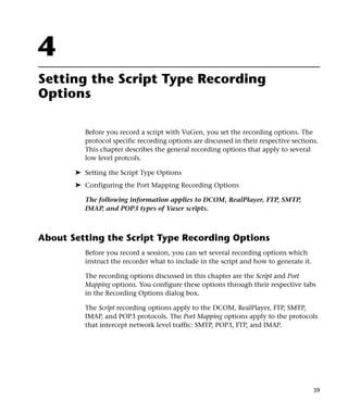 4
Setting the Script Type Recording
Options

          Before you record a script with VuGen, you set the recording options. The
          protocol specific recording options are discussed in their respective sections.
          This chapter describes the general recording options that apply to several
          low level protcols.

       ➤ Setting the Script Type Options
       ➤ Configuring the Port Mapping Recording Options

          The following information applies to DCOM, RealPlayer, FTP, SMTP,
          IMAP, and POP3 types of Vuser scripts.



About Setting the Script Type Recording Options
          Before you record a session, you can set several recording options which
          instruct the recorder what to include in the script and how to generate it.

          The recording options discussed in this chapter are the Script and Port
          Mapping options. You configure these options through their respective tabs
          in the Recording Options dialog box.

          The Script recording options apply to the DCOM, RealPlayer, FTP, SMTP,
          IMAP, and POP3 protocols. The Port Mapping options apply to the protocols
          that intercept network level traffic: SMTP, POP3, FTP, and IMAP.




                                                                                        39
 