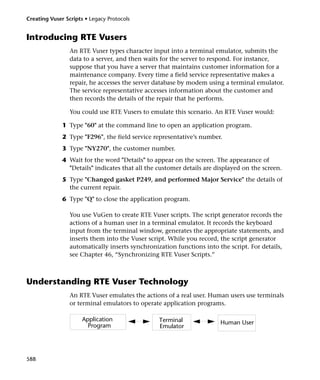 Creating Vuser Scripts • Legacy Protocols


Introducing RTE Vusers
                 An RTE Vuser types character input into a terminal emulator, submits the
                 data to a server, and then waits for the server to respond. For instance,
                 suppose that you have a server that maintains customer information for a
                 maintenance company. Every time a field service representative makes a
                 repair, he accesses the server database by modem using a terminal emulator.
                 The service representative accesses information about the customer and
                 then records the details of the repair that he performs.

                 You could use RTE Vusers to emulate this scenario. An RTE Vuser would:

              1 Type "60" at the command line to open an application program.
              2 Type "F296", the field service representative’s number.
              3 Type "NY270", the customer number.
              4 Wait for the word "Details" to appear on the screen. The appearance of
                "Details" indicates that all the customer details are displayed on the screen.
              5 Type "Changed gasket P249, and performed Major Service" the details of
                the current repair.
              6 Type "Q" to close the application program.

                 You use VuGen to create RTE Vuser scripts. The script generator records the
                 actions of a human user in a terminal emulator. It records the keyboard
                 input from the terminal window, generates the appropriate statements, and
                 inserts them into the Vuser script. While you record, the script generator
                 automatically inserts synchronization functions into the script. For details,
                 see Chapter 46, “Synchronizing RTE Vuser Scripts.”



Understanding RTE Vuser Technology
                 An RTE Vuser emulates the actions of a real user. Human users use terminals
                 or terminal emulators to operate application programs.

                      Application                Terminal              Human User
                        Program                  Emulator




588
 