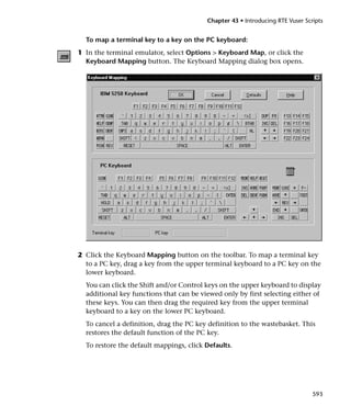 Chapter 43 • Introducing RTE Vuser Scripts


  To map a terminal key to a key on the PC keyboard:
1 In the terminal emulator, select Options > Keyboard Map, or click the
  Keyboard Mapping button. The Keyboard Mapping dialog box opens.




2 Click the Keyboard Mapping button on the toolbar. To map a terminal key
  to a PC key, drag a key from the upper terminal keyboard to a PC key on the
  lower keyboard.
  You can click the Shift and/or Control keys on the upper keyboard to display
  additional key functions that can be viewed only by first selecting either of
  these keys. You can then drag the required key from the upper terminal
  keyboard to a key on the lower PC keyboard.
  To cancel a definition, drag the PC key definition to the wastebasket. This
  restores the default function of the PC key.
  To restore the default mappings, click Defaults.




                                                                               593
 