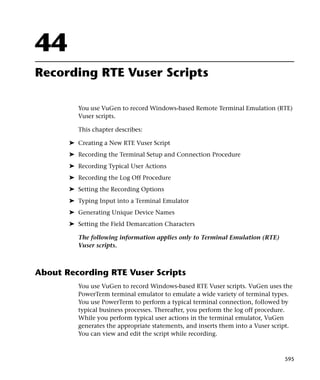44
Recording RTE Vuser Scripts

          You use VuGen to record Windows-based Remote Terminal Emulation (RTE)
          Vuser scripts.

          This chapter describes:

       ➤ Creating a New RTE Vuser Script
       ➤ Recording the Terminal Setup and Connection Procedure
       ➤ Recording Typical User Actions
       ➤ Recording the Log Off Procedure
       ➤ Setting the Recording Options
       ➤ Typing Input into a Terminal Emulator
       ➤ Generating Unique Device Names
       ➤ Setting the Field Demarcation Characters

          The following information applies only to Terminal Emulation (RTE)
          Vuser scripts.



About Recording RTE Vuser Scripts
          You use VuGen to record Windows-based RTE Vuser scripts. VuGen uses the
          PowerTerm terminal emulator to emulate a wide variety of terminal types.
          You use PowerTerm to perform a typical terminal connection, followed by
          typical business processes. Thereafter, you perform the log off procedure.
          While you perform typical user actions in the terminal emulator, VuGen
          generates the appropriate statements, and inserts them into a Vuser script.
          You can view and edit the script while recording.



                                                                                  595
 