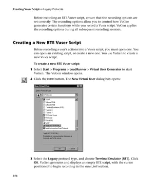 Creating Vuser Scripts • Legacy Protocols


                 Before recording an RTE Vuser script, ensure that the recording options are
                 set correctly. The recording options allow you to control how VuGen
                 generates certain functions while you record a Vuser script. VuGen applies
                 the recording options during all subsequent recording sessions.



Creating a New RTE Vuser Script
                 Before recording a user’s actions into a Vuser script, you must open one. You
                 can open an existing script, or create a new one. You use VuGen to create a
                 new Vuser script.

                 To create a new RTE Vuser script:
              1 Select Start > Programs > LoadRunner > Virtual User Generator to start
                VuGen. The VuGen window opens.
              2 Click the New button. The New Virtual User dialog box opens:




              3 Select the Legacy protocol type, and choose Terminal Emulator (RTE). Click
                OK. VuGen generates and displays an empty RTE script, with the cursor
                positioned to begin recording in the vuser_init section.


596
 