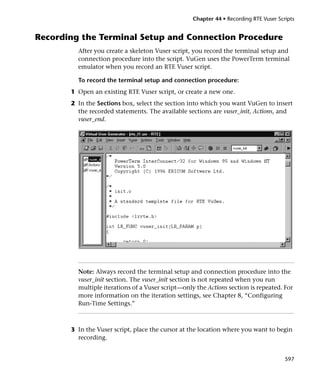 Chapter 44 • Recording RTE Vuser Scripts


Recording the Terminal Setup and Connection Procedure
         After you create a skeleton Vuser script, you record the terminal setup and
         connection procedure into the script. VuGen uses the PowerTerm terminal
         emulator when you record an RTE Vuser script.

         To record the terminal setup and connection procedure:
       1 Open an existing RTE Vuser script, or create a new one.
       2 In the Sections box, select the section into which you want VuGen to insert
         the recorded statements. The available sections are vuser_init, Actions, and
         vuser_end.




         Note: Always record the terminal setup and connection procedure into the
         vuser_init section. The vuser_init section is not repeated when you run
         multiple iterations of a Vuser script—only the Actions section is repeated. For
         more information on the iteration settings, see Chapter 8, “Configuring
         Run-Time Settings.”



       3 In the Vuser script, place the cursor at the location where you want to begin
         recording.


                                                                                       597
 