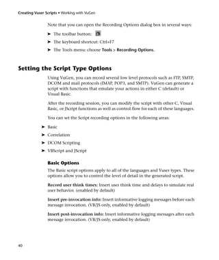 Creating Vuser Scripts • Working with VuGen


                Note that you can open the Recording Options dialog box in several ways:

                ➤ The toolbar button:
                ➤ The keyboard shortcut: Ctrl+F7
                ➤ The Tools menu: choose Tools > Recording Options.



Setting the Script Type Options
                Using VuGen, you can record several low level protocols such as FTP, SMTP,
                DCOM and mail protocols (IMAP, POP3, and SMTP). VuGen can generate a
                script with functions that emulate your actions in either C (default) or
                Visual Basic.

                After the recording session, you can modify the script with other C, Visual
                Basic, or JScript functions as well as control flow for each of these languages.

                You can set the Script recording options in the following areas:

            ➤ Basic
            ➤ Correlation
            ➤ DCOM Scripting
            ➤ VBScript and JScript

                Basic Options
                The Basic script options apply to all of the languages and Vuser types. These
                options allow you to control the level of detail in the generated script.

                Record user think times: Insert user think time and delays to simulate real
                user behavior. (enabled by default)

                Insert pre-invocation info: Insert informative logging messages before each
                message invocation. (VB/JS only, enabled by default)

                Insert post-invocation info: Insert informative logging messages after each
                message invocation. (VB/JS only, enabled by default)




40
 