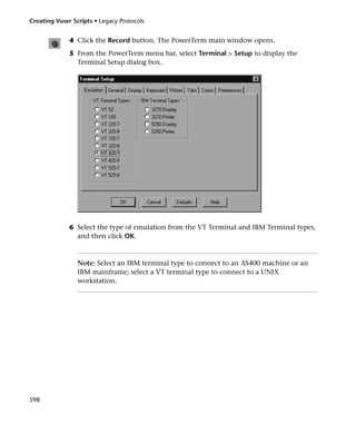 Creating Vuser Scripts • Legacy Protocols


              4 Click the Record button. The PowerTerm main window opens.
              5 From the PowerTerm menu bar, select Terminal > Setup to display the
                Terminal Setup dialog box.




              6 Select the type of emulation from the VT Terminal and IBM Terminal types,
                and then click OK.



                 Note: Select an IBM terminal type to connect to an AS400 machine or an
                 IBM mainframe; select a VT terminal type to connect to a UNIX
                 workstation.




598
 