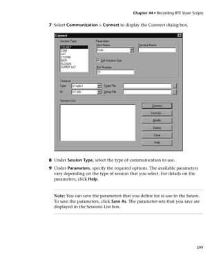 Chapter 44 • Recording RTE Vuser Scripts


7 Select Communication > Connect to display the Connect dialog box.




8 Under Session Type, select the type of communication to use.
9 Under Parameters, specify the required options. The available parameters
  vary depending on the type of session that you select. For details on the
  parameters, click Help.



  Note: You can save the parameters that you define for re-use in the future.
  To save the parameters, click Save As. The parameter-sets that you save are
  displayed in the Sessions List box.




                                                                              599
 