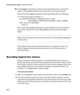 Creating Vuser Scripts • Legacy Protocols


            10 Click Connect. PowerTerm connects to the specified system, and VuGen
               inserts a TE_connect function into the script, at the insertion point.
                 The inserted TE_connect statement looks something like the following:
                 /* *** The terminal type is VT220-7. */
                     TE_connect("comm-type = telnet;host-name = frodo;
                                    terminal-type = vt220-7;terminal-model = vt320;", 60000);
                     if (TE_errno != TE_SUCCESS)
                         return -1;
                 The inserted TE_connect statement is always followed by an if statement
                 that checks whether or not the TE_connect function succeeds during
                 replay.



                 Note: Do not record more than one connection to a server (TE_connect) in
                 a Vuser script.



                 The terminal setup and connection procedure is complete. You are now
                 ready to begin recording typical user actions into the Vuser script, as
                 described below.



Recording Typical User Actions
                 After recording the setup procedure, you perform typical user actions or
                 business processes. You record these processes into the Actions section of the
                 Vuser script. Only the Actions section of a Vuser script is repeated when you
                 run multiple iterations of the script. For details on setting iterations, see
                 Chapter 8, “Configuring Run-Time Settings.”

                 To record user actions:
              1 Open an existing RTE Vuser script, and then click Actions in the Section box.
              2 Proceed to perform typical user actions in the terminal emulator. VuGen
                generates the appropriate statements, and inserts them into the Vuser script
                while you type. If necessary, you can edit the recorded statements while you
                record the script.



600
 