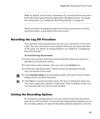 Chapter 44 • Recording RTE Vuser Scripts




         Note: By default, VuGen waits a maximum of 5 seconds between successive
         keystrokes before generating the appropriate TE_type function. To change
         the waiting time, see “Setting the Recording Options,” on page 601.



         When you finish recording the typical user actions, proceed to record the
         log off procedure, as described in the next section.



Recording the Log Off Procedure
         You record the Vuser log off process into the vuser_end section of the Vuser
         script. The vuser_end section is not repeated when you run many iterations
         of the script. For details on setting iterations, see Chapter 8, “Configuring
         Run-Time Settings.”

         To record the log off procedure:
       1 Ensure that you have performed and recorded the typical user actions as
         described in the previous section.
       2 In the VuGen main window, click vuser_end in the Section box.
       3 Perform the log off procedure. VuGen records the procedure into the
         vuser_end section of the script.
       4 Click Stop Recording on the Recording toolbar. The main VuGen window
         displays all the recorded statements.
       5 Click Save to save the recorded session. The Save As dialog box opens (for
         new Vuser scripts only). Specify a script name. After recording a script, you
         can manually edit it in VuGen’s main window.



Setting the Recording Options
         By setting the recording options, you can customize the code that VuGen
         generates for RTE functions. You use the Recording Options dialog box to set
         the recording options. To open the Recording Options dialog box, click the



                                                                                      601
 