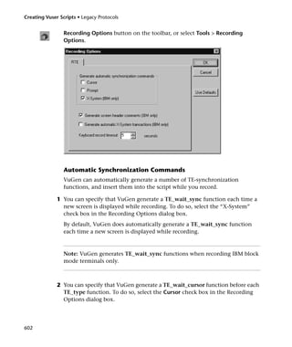 Creating Vuser Scripts • Legacy Protocols


                 Recording Options button on the toolbar, or select Tools > Recording
                 Options.




                 Automatic Synchronization Commands
                 VuGen can automatically generate a number of TE-synchronization
                 functions, and insert them into the script while you record.

              1 You can specify that VuGen generate a TE_wait_sync function each time a
                new screen is displayed while recording. To do so, select the “X-System”
                check box in the Recording Options dialog box.
                 By default, VuGen does automatically generate a TE_wait_sync function
                 each time a new screen is displayed while recording.



                 Note: VuGen generates TE_wait_sync functions when recording IBM block
                 mode terminals only.



              2 You can specify that VuGen generate a TE_wait_cursor function before each
                TE_type function. To do so, select the Cursor check box in the Recording
                Options dialog box.




602
 