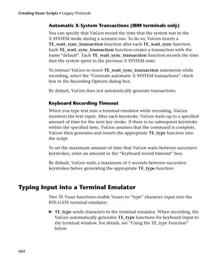 Creating Vuser Scripts • Legacy Protocols


                 Automatic X-System Transactions (IBM terminals only)
                 You can specify that VuGen record the time that the system was in the
                 X SYSTEM mode during a scenario run. To do so, VuGen inserts a
                 TE_wait_sync_transaction function after each TE_wait_sync function.
                 Each TE_wait_sync_transaction function creates a transaction with the
                 name “default”. Each TE_wait_sync_transaction function records the time
                 that the system spent in the previous X SYSTEM state.

                 To instruct VuGen to insert TE_wait_sync_transaction statements while
                 recording, select the “Generate automatic X SYSTEM transactions” check
                 box in the Recording Options dialog box.

                 By default, VuGen does not automatically generate transactions.

                 Keyboard Recording Timeout
                 When you type text into a terminal emulator while recording, VuGen
                 monitors the text input. After each keystroke, VuGen waits up to a specified
                 amount of time for the next key stroke. If there is no subsequent keystroke
                 within the specified time, VuGen assumes that the command is complete.
                 VuGen then generates and inserts the appropriate TE_type function into
                 the script.

                 To set the maximum amount of time that VuGen waits between successive
                 keystrokes, enter an amount in the “Keyboard record timeout” box.

                 By default, VuGen waits a maximum of 5 seconds between successive
                 keystrokes before generating the appropriate TE_type function.



Typing Input into a Terminal Emulator
                 Two TE Vuser functions enable Vusers to “type” character input into the
                 RTE-GATE terminal emulator:

                ➤ TE_type sends characters to the terminal emulator. When recording, the
                  VuGen automatically generates TE_type functions for keyboard input to
                  the terminal window. For details, see “Using the TE_type Function”
                  below.




604
 