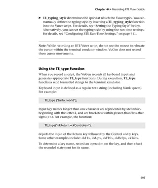 Chapter 44 • Recording RTE Vuser Scripts


➤ TE_typing_style determines the speed at which the Vuser types. You can
  manually define the typing style by inserting a TE_typing_style function
  into the Vuser script. For details, see “Setting the Typing Style” below.
  Alternatively, you can set the typing style by using the run-time settings.
  For details, see “Configuring RTE Run-Time Settings,” on page 611.



Note: While recording an RTE Vuser script, do not use the mouse to relocate
the cursor within the terminal emulator window. VuGen does not record
these cursor movements.




Using the TE_type Function
When you record a script, the VuGen records all keyboard input and
generates appropriate TE_type functions. During execution, TE_type
functions send formatted strings to the terminal emulator.
Keyboard input is defined as a regular text string (including blank spaces).
For example:

    TE_type ("hello, world");

Input key names longer than one character are represented by identifiers
beginning with the letter k, and are bracketed within greater-than/less-than
signs (< >). For example, the function:

    TE_type("<kReturn><kControl-y>");

depicts the input of the Return key followed by the Control and y keys.
Some other examples include: <kF1>, <kUp>, <kF10>, <kHelp>, <kTab>.
To determine a key name, record an operation on the key, and then check
the recorded statement for its name.




                                                                             605
 