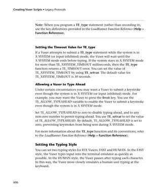 Creating Vuser Scripts • Legacy Protocols




                 Note: When you program a TE_type statement (rather than recording it),
                 use the key definitions provided in the LoadRunner Function Reference (Help >
                 Function Reference).



                 Setting the Timeout Value for TE_type
                 If a Vuser attempts to submit a TE_type statement while the system is in
                 X SYSTEM (or input inhibited) mode, the Vuser will wait until the
                 X SYSTEM mode ends before typing. If the system stays in X SYSTEM mode
                 for more than TE_XSYSTEM_TIMEOUT milliseconds, then the TE_type
                 function returns a TE_TIMEOUT error. You can set the value of
                 TE_XSYSTEM_TIMEOUT by using TE_setvar. The default value for
                 TE_XSYSTEM_TIMEOUT is 30 seconds.

                 Allowing a Vuser to Type Ahead
                 Under certain circumstances you may want a Vuser to submit a keystroke
                 even though the system is in X SYSTEM (or input inhibited) mode. For
                 example, you may want the Vuser to press the Break key. You use the
                 TE_ALLOW_TYPEAHEAD variable to enable the Vuser to submit a keystroke
                 even though the system is in X SYSTEM mode.

                 Set TE_ALLOW_TYPEAHEAD to zero to disable typing ahead, and to any
                 non-zero number to permit typing ahead. You use TE_setvar to set the value
                 of TE_ALLOW_TYPEAHEAD. By default, TE_ALLOW_TYPEAHEAD is set to
                 zero, preventing keystrokes from being sent during X SYSTEM mode.

                 For more information about the TE_type function and its conventions, refer
                 to the LoadRunner Function Reference (Help > Function Reference).

                 Setting the Typing Style
                 You can set two typing styles for RTE Vusers: FAST and HUMAN. In the FAST
                 style, the Vuser types input into the terminal emulator as quickly as
                 possible. In the HUMAN style, the Vuser pauses after typing each character.
                 In this way, the Vuser more closely emulates a human user typing at the
                 keyboard.




606
 