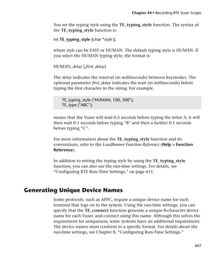 Chapter 44 • Recording RTE Vuser Scripts


        You set the typing style using the TE_typing_style function. The syntax of
        the TE_typing_style function is:

        int TE_typing_style (char *style );

        where style can be FAST or HUMAN. The default typing style is HUMAN. If
        you select the HUMAN typing style, the format is:

        HUMAN, delay [,first_delay]

        The delay indicates the interval (in milliseconds) between keystrokes. The
        optional parameter first_delay indicates the wait (in milliseconds) before
        typing the first character in the string. For example,

            TE_typing_style ("HUMAN, 100, 500");
            TE_type ("ABC");


        means that the Vuser will wait 0.5 seconds before typing the letter A; it will
        then wait 0.1 seconds before typing “B” and then a further 0.1 seconds
        before typing “C”.

        For more information about the TE_typing_style function and its
        conventions, refer to the LoadRunner Function Reference (Help > Function
        Reference).

        In addition to setting the typing style by using the TE_typing_style
        function, you can also use the run-time settings. For details, see
        “Configuring RTE Run-Time Settings,” on page 611.



Generating Unique Device Names
        Some protocols, such as APPC, require a unique device name for each
        terminal that logs on to the system. Using the run-time settings, you can
        specify that the TE_connect function generate a unique 8-character device
        name for each Vuser, and connect using this name. Although this solves the
        requirement for uniqueness, some systems have an additional requirement:
        The device names must conform to a specific format. For details about the
        run-time settings, see Chapter 8, “Configuring Run-Time Settings.”


                                                                                     607
 