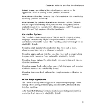 Chapter 4 • Setting the Script Type Recording Options


Record primary thread only: Record only events running on the
application’s main or primary thread. (disabled by default)

Generate recording log: Generate a log of all events that take place during
recording. (disabled by default)

Generate code for protocol dependencies: Generate code for protocols
that are implicitly loaded by other protocols even though they are not
explicitly selected. For example, NCA which depends on HTTP, generates
both NCA and Web functions. (disabled by default)

Correlation Options
The Correlation options apply to the VBScript and JScript programming
languages. These settings let you configure the extent of automatic
correlation performed by VuGen while recording. All correlation options are
disabled by default.

Correlate small numbers: Correlate short data types such as bytes,
characters, and short integers. (disabled by default)

Correlate large numbers: Correlate long data types such as integers, long
integers, 64-bit characters, float, and double. (disabled by default)

Correlate simple strings: Correlate simple, non-array strings and phrases.
(disabled by default)

Correlate arrays: Track and correlate arrays of all data types, such as string,
structures, numbers, etc. (disabled by default)

Correlate structures: Track and correlate complex structures. (disabled by
default)

DCOM Scripting Options
The DCOM scripting options apply to all programming languages. These
settings let you configure the scripting options for DCOM methods and
interface handling.

ADO Recordset filtering: Condense multiple recordset operations into a
single-line fetch statement. (disabled by default)




                                                                                41
 