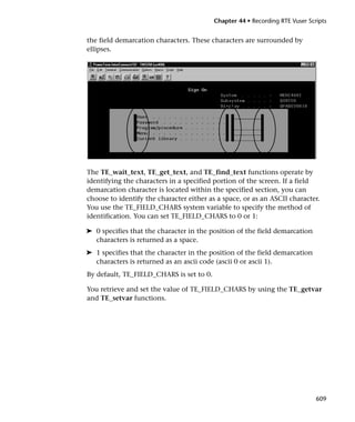 Chapter 44 • Recording RTE Vuser Scripts


the field demarcation characters. These characters are surrounded by
ellipses.




The TE_wait_text, TE_get_text, and TE_find_text functions operate by
identifying the characters in a specified portion of the screen. If a field
demarcation character is located within the specified section, you can
choose to identify the character either as a space, or as an ASCII character.
You use the TE_FIELD_CHARS system variable to specify the method of
identification. You can set TE_FIELD_CHARS to 0 or 1:

➤ 0 specifies that the character in the position of the field demarcation
  characters is returned as a space.
➤ 1 specifies that the character in the position of the field demarcation
  characters is returned as an ascii code (ascii 0 or ascii 1).
By default, TE_FIELD_CHARS is set to 0.

You retrieve and set the value of TE_FIELD_CHARS by using the TE_getvar
and TE_setvar functions.




                                                                              609
 