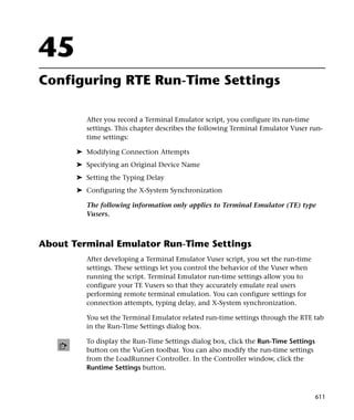 45
Configuring RTE Run-Time Settings

         After you record a Terminal Emulator script, you configure its run-time
         settings. This chapter describes the following Terminal Emulator Vuser run-
         time settings:

       ➤ Modifying Connection Attempts
       ➤ Specifying an Original Device Name
       ➤ Setting the Typing Delay
       ➤ Configuring the X-System Synchronization

         The following information only applies to Terminal Emulator (TE) type
         Vusers.



About Terminal Emulator Run-Time Settings
         After developing a Terminal Emulator Vuser script, you set the run-time
         settings. These settings let you control the behavior of the Vuser when
         running the script. Terminal Emulator run-time settings allow you to
         configure your TE Vusers so that they accurately emulate real users
         performing remote terminal emulation. You can configure settings for
         connection attempts, typing delay, and X-System synchronization.

         You set the Terminal Emulator related run-time settings through the RTE tab
         in the Run-Time Settings dialog box.

         To display the Run-Time Settings dialog box, click the Run-Time Settings
         button on the VuGen toolbar. You can also modify the run-time settings
         from the LoadRunner Controller. In the Controller window, click the
         Runtime Settings button.



                                                                                    611
 
