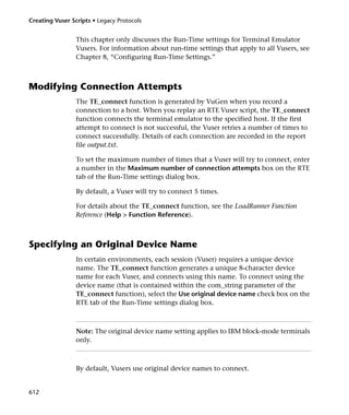 Creating Vuser Scripts • Legacy Protocols


                 This chapter only discusses the Run-Time settings for Terminal Emulator
                 Vusers. For information about run-time settings that apply to all Vusers, see
                 Chapter 8, “Configuring Run-Time Settings.”



Modifying Connection Attempts
                 The TE_connect function is generated by VuGen when you record a
                 connection to a host. When you replay an RTE Vuser script, the TE_connect
                 function connects the terminal emulator to the specified host. If the first
                 attempt to connect is not successful, the Vuser retries a number of times to
                 connect successfully. Details of each connection are recorded in the report
                 file output.txt.

                 To set the maximum number of times that a Vuser will try to connect, enter
                 a number in the Maximum number of connection attempts box on the RTE
                 tab of the Run-Time settings dialog box.

                 By default, a Vuser will try to connect 5 times.

                 For details about the TE_connect function, see the LoadRunner Function
                 Reference (Help > Function Reference).



Specifying an Original Device Name
                 In certain environments, each session (Vuser) requires a unique device
                 name. The TE_connect function generates a unique 8-character device
                 name for each Vuser, and connects using this name. To connect using the
                 device name (that is contained within the com_string parameter of the
                 TE_connect function), select the Use original device name check box on the
                 RTE tab of the Run-Time settings dialog box.



                 Note: The original device name setting applies to IBM block-mode terminals
                 only.



                 By default, Vusers use original device names to connect.


612
 