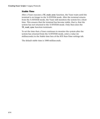 Creating Vuser Scripts • Legacy Protocols


                 Stable Time
                 After a Vuser executes a TE_wait_sync function, the Vuser waits until the
                 terminal is no longer in the X-SYSTEM mode. After the terminal returns
                 from the X-SYSTEM mode, the Vuser still monitors the system for a short
                 time. This ensures that the terminal has become stable, that is, that the
                 system has not returned to the X-SYSTEM mode. Only then does the
                 TE_wait_sync function terminate.

                 To set the time that a Vuser continues to monitor the system after the
                 system has returned from the X-SYSTEM mode, enter a value (in
                 milliseconds) in the Stable time box of the RTE Run-Time settings tab.

                 The default stable time is 1000 milliseconds.




614
 