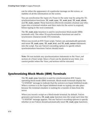 Creating Vuser Scripts • Legacy Protocols


                 can be either the appearance of a particular message on the screen, or
                 stability of all the information on the screen.

                 You can synchronize the input of a Vuser in the same way by using the TE-
                 synchronization functions, TE_wait_sync, TE_wait_text, TE_wait_silent,
                 and TE_wait_cursor. These functions effectively emulate a human user who
                 types into a terminal window and then waits for the server to respond,
                 before typing in the next command.

                 The TE_wait_sync function is used to synchronize block-mode (IBM)
                 terminals only. The other TE-synchronization functions are used to
                 synchronize character-mode (VT) terminals.

                 When you record an RTE Vuser script, VuGen can automatically generate
                 and insert TE_wait_sync, TE_wait_text, and TE_wait_cursor statements
                 into the script. You use VuGen’s recording options to specify which
                 synchronization functions VuGen should insert.



                 Note: Do not include any synchronization statements in the Vuser_end
                 section of a Vuser script. Since a Vuser can be aborted at any time, you
                 cannot predict when the Vuser_end section will be executed.




Synchronizing Block-Mode (IBM) Terminals
                 The TE_wait_sync function is used for synchronization RTE Vusers
                 operating block-mode (IBM) terminals. Block-mode terminals display the
                 “X SYSTEM” message to indicate that the system is in Input Inhibited mode.
                 When a system is in the Input Inhibited mode no typing can take place
                 because the terminal emulator is waiting for a transfer of data from the
                 server.

                 When you record a script on a block-mode terminal, by default, VuGen
                 generates and inserts a TE_wait_sync function into the script each time the
                 “X SYSTEM” message appears. You use VuGen’s recording options to specify
                 whether or not VuGen should automatically insert TE_wait_sync functions.




616
 