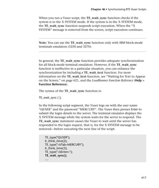 Chapter 46 • Synchronizing RTE Vuser Scripts


When you run a Vuser script, the TE_wait_sync function checks if the
system is in the X SYSTEM mode. If the system is in the X SYSTEM mode,
the TE_wait_sync function suspends script execution. When the “X
SYSTEM” message is removed from the screen, script execution continues.



Note: You can use the TE_wait_sync function only with IBM block-mode
terminals emulators (5250 and 3270).



In general, the TE_wait_sync function provides adequate synchronization
for all block-mode terminal emulators. However, if the TE_wait_sync
function is ineffective in a particular situation, you can enhance the
synchronization by including a TE_wait_text function. For more
information on the TE_wait_text function, see “Waiting for Text to Appear
on the Screen,” on page 621, and the LoadRunner Function Reference (Help >
Function Reference).

The syntax of the TE_wait_sync function is:

TE_wait_sync ( );

In the following script segment, the Vuser logs on with the user name
“QUSER” and the password “MERCURY“. The Vuser then presses Enter to
submit the login details to the server. The terminal emulator displays the
X SYSTEM message while the system waits for the server to respond. The
TE_wait_sync statement causes the Vuser to wait until the server has
responded to the login request, that is, for the X SYSTEM message to be
removed—before executing the next line of the script.

    TE_type("QUSER");
    lr_think_time(2);
    TE_type("<kTab>MERCURY");
    lr_think_time(3);
    TE_type("<kEnter>");
    TE_wait_sync();
    ....




                                                                             617
 