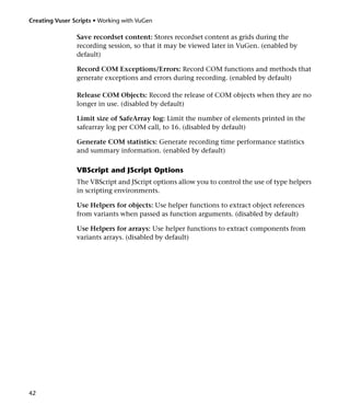 Creating Vuser Scripts • Working with VuGen

                Save recordset content: Stores recordset content as grids during the
                recording session, so that it may be viewed later in VuGen. (enabled by
                default)

                Record COM Exceptions/Errors: Record COM functions and methods that
                generate exceptions and errors during recording. (enabled by default)

                Release COM Objects: Record the release of COM objects when they are no
                longer in use. (disabled by default)

                Limit size of SafeArray log: Limit the number of elements printed in the
                safearray log per COM call, to 16. (disabled by default)

                Generate COM statistics: Generate recording time performance statistics
                and summary information. (enabled by default)

                VBScript and JScript Options
                The VBScript and JScript options allow you to control the use of type helpers
                in scripting environments.

                Use Helpers for objects: Use helper functions to extract object references
                from variants when passed as function arguments. (disabled by default)

                Use Helpers for arrays: Use helper functions to extract components from
                variants arrays. (disabled by default)




42
 