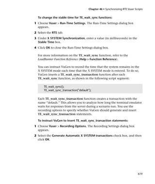 Chapter 46 • Synchronizing RTE Vuser Scripts


  To change the stable time for TE_wait_sync functions:
1 Choose Vuser > Run-Time Settings. The Run-Time Settings dialog box
  appears.
2 Select the RTE tab.
3 Under X SYSTEM Synchronization, enter a value (in milliseconds) in the
  Stable Time box.
4 Click OK to close the Run-Time Settings dialog box.

  For more information on the TE_wait_sync function, refer to the
  LoadRunner Function Reference (Help > Function Reference).

  You can instruct VuGen to record the time that the system remains in the
  X SYSTEM mode each time that the X SYSTEM mode is entered. To do so,
  VuGen inserts a TE_wait_sync_transaction function after each
  TE_wait_sync function, as shown in the following script segment:

      TE_wait_sync();
      TE_wait_sync_transaction("default");

  Each TE_wait_sync_transaction function creates a transaction with the
  name “default.” This allows you to analyze how long the terminal emulator
  waits for responses from the server during a scenario run. You use the
  recording options to specify whether VuGen should generate and insert
  TE_wait_sync_transaction statements.

  To instruct VuGen to insert TE_wait_sync_transaction statements:
1 Choose Vuser > Recording Options. The Recording Settings dialog box
  appears.
2 Select the Generate Automatic X SYSTEM transactions check box, and then
  click OK.




                                                                                619
 