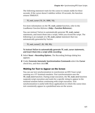 Chapter 46 • Synchronizing RTE Vuser Scripts


  The following statement waits for the cursor to remain stable for three
  seconds. If the cursor doesn’t stabilize within 10 seconds, the function
  returns TIMEOUT.

      TE_wait_cursor (10, 24, 3000, 10);

  For more information on the TE_wait_cursor function, refer to the
  LoadRunner Function Reference (Help > Function Reference).

  You can instruct VuGen to automatically generate TE_wait_cursor
  statements, and insert them into a script, while you record the script. The
  following is an example of a TE_wait_cursor statement that was
  automatically generated by VuGen:

      TE_wait_cursor(7, 20, 100, 90);

  To instruct VuGen to automatically generate TE_wait_cursor statements,
  and insert them into a script while recording:
1 Select Vuser > Recording Options. The Recording Settings dialog box
  appears.
2 Under Generate Automatic Synchronization Commands select the Cursor
  check box, and then click OK.

  Waiting for Text to Appear on the Screen
  You can use text synchronization to synchronize an RTE Vuser script
  running on a VT terminal emulator. Text synchronization uses the
  TE_wait_text function. During script execution, the TE_wait_text function
  suspends script execution and waits for a specific string to appear in the
  terminal window before continuing with script execution. Text
  synchronization is useful with those applications in which the cursor does
  not consistently appear in a predefined area on the screen.




                                                                                621
 