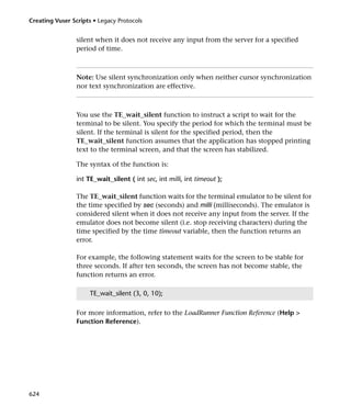 Creating Vuser Scripts • Legacy Protocols


                 silent when it does not receive any input from the server for a specified
                 period of time.



                 Note: Use silent synchronization only when neither cursor synchronization
                 nor text synchronization are effective.



                 You use the TE_wait_silent function to instruct a script to wait for the
                 terminal to be silent. You specify the period for which the terminal must be
                 silent. If the terminal is silent for the specified period, then the
                 TE_wait_silent function assumes that the application has stopped printing
                 text to the terminal screen, and that the screen has stabilized.

                 The syntax of the function is:

                 int TE_wait_silent ( int sec, int milli, int timeout );

                 The TE_wait_silent function waits for the terminal emulator to be silent for
                 the time specified by sec (seconds) and milli (milliseconds). The emulator is
                 considered silent when it does not receive any input from the server. If the
                 emulator does not become silent (i.e. stop receiving characters) during the
                 time specified by the time timeout variable, then the function returns an
                 error.

                 For example, the following statement waits for the screen to be stable for
                 three seconds. If after ten seconds, the screen has not become stable, the
                 function returns an error.

                      TE_wait_silent (3, 0, 10);

                 For more information, refer to the LoadRunner Function Reference (Help >
                 Function Reference).




624
 