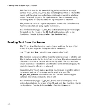 Creating Vuser Scripts • Legacy Protocols


                 This function searches for text matching pattern within the rectangle
                 defined by col1, row1, col2, row2. Text matching the pattern is returned to
                 match, and the actual row and column position is returned to retcol and
                 retrow. The search begins in the top-left corner. If more than one string
                 matches pattern, the one closest to the top-left corner is returned.

                 The pattern can include a regular expression. Refer to the Online Function
                 Reference for details on using regular expressions.

                 You must manually type TE_find_text statements into your Vuser scripts.
                 For details on the syntax of the TE_find_text function, refer to the
                 LoadRunner Function Reference (Help > Function Reference).



Reading Text from the Screen
                 The TE_get_text_line function reads a line of text from the area of the
                 screen that you designate. The syntax of the function is:

                 char *TE_get_text_line ( int col, int row, int width, char *text );

                 This function copies a line of text from the terminal screen to a buffer text.
                 The first character in the line is defined by col, row. The column coordinate
                 of the last character in the line is indicated by width. The text from the
                 screen is returned to the buffer text. If the line contains tabs or spaces, the
                 equivalent number of spaces is returned.

                 In addition, the TE_get_cursor_position function can be used to retrieve
                 the current position of the cursor on the terminal screen. The
                 TE_get_line_attribute function returns the character formatting (for
                 instance, bold or underline) of a line of text.

                 You must manually type TE_get_text_line statements into your Vuser
                 scripts. For details on the syntax of the TE_get_text_line function, refer to
                 the LoadRunner Function Reference (Help > Function Reference).




626
 