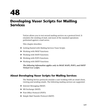 48
Developing Vuser Scripts for Mailing
Services

          VuGen allows you to test several mailing services on a protocol level. It
          emulates the sending of mail, and most of the standard operations
          performed against a mail server.

          This chapter describes:

       ➤ Getting Started with Mailing Services Vuser Scripts
       ➤ Working with IMAP Functions
       ➤ Working with MAPI Functions
       ➤ Working with POP3 Functions
       ➤ Working with SMTP Functions

          The following information applies only to IMAP, MAPI, POP3, and SMTP
          Virtual User scripts.



About Developing Vuser Scripts for Mailing Services
          The Mailing Service protocols emulate a user working with an email client,
          viewing and sending emails. The following mailing services are supported:

       ➤ Internet Messaging (IMAP)
       ➤ MS Exchange (MAPI)
       ➤ Post Office Protocol (POP3)
       ➤ Simple Mail Transfer Protocol (SMTP)



                                                                                      629
 